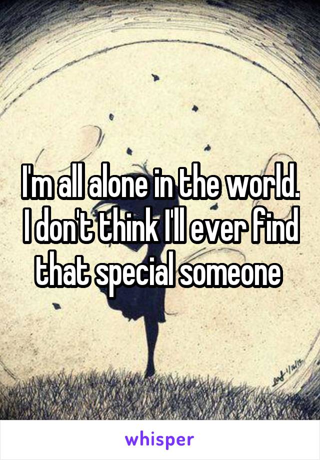 I'm all alone in the world. I don't think I'll ever find that special someone 