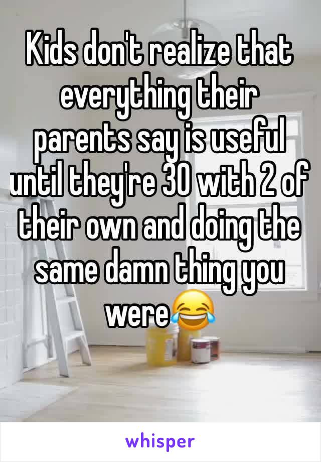 Kids don't realize that everything their parents say is useful until they're 30 with 2 of their own and doing the same damn thing you were😂