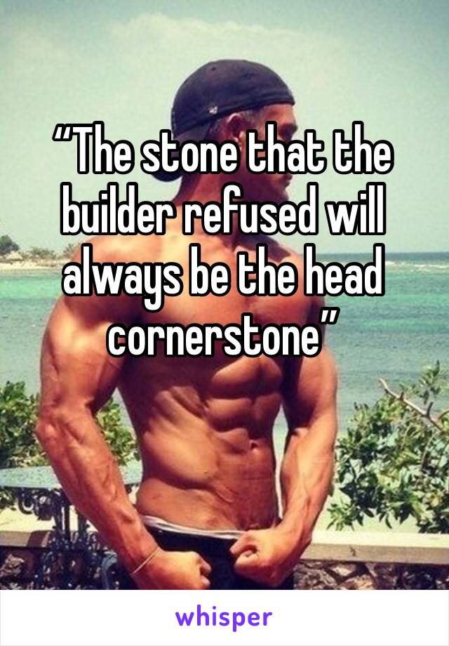 “The stone that the builder refused will always be the head cornerstone”
