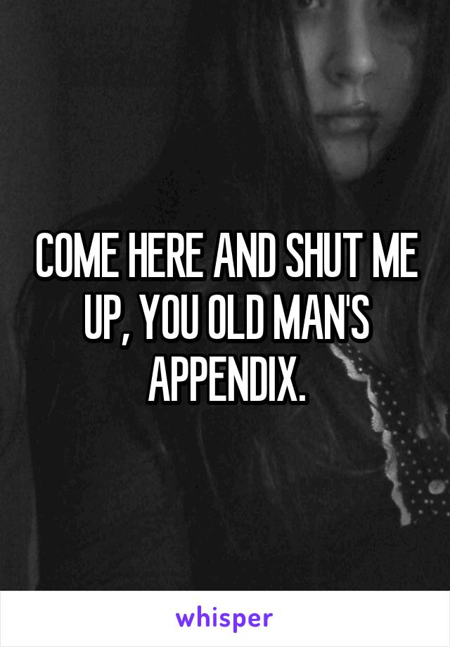 COME HERE AND SHUT ME UP, YOU OLD MAN'S APPENDIX.
