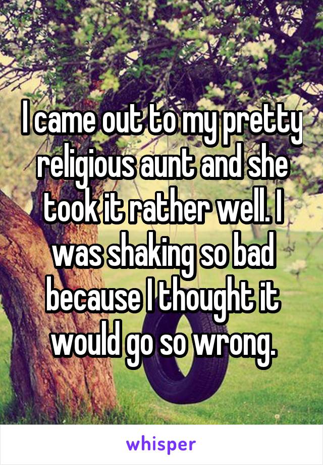 I came out to my pretty religious aunt and she took it rather well. I was shaking so bad because I thought it would go so wrong.