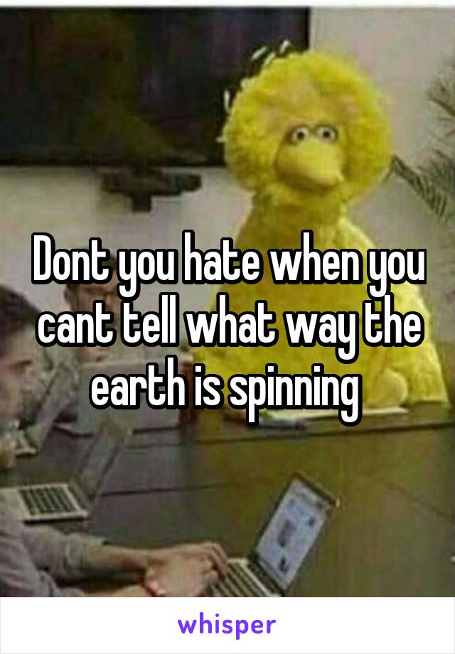 Dont you hate when you cant tell what way the earth is spinning 