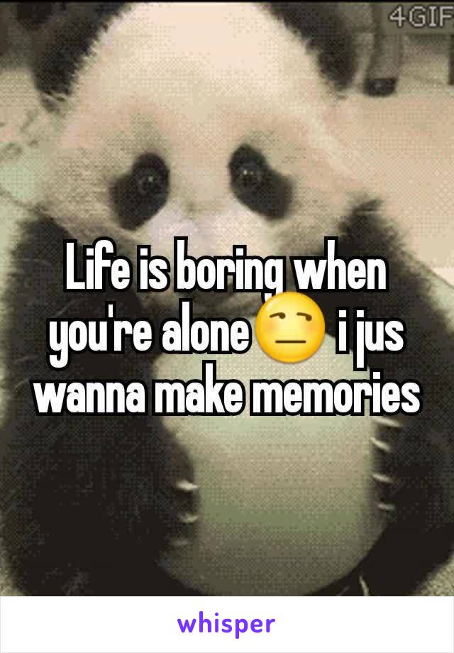 Life is boring when you're alone😒 i jus wanna make memories