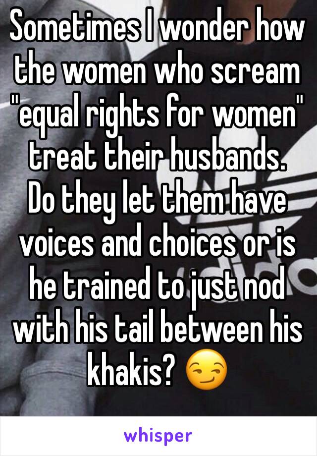 Sometimes I wonder how the women who scream "equal rights for women" treat their husbands. 
Do they let them have voices and choices or is he trained to just nod with his tail between his khakis? 😏