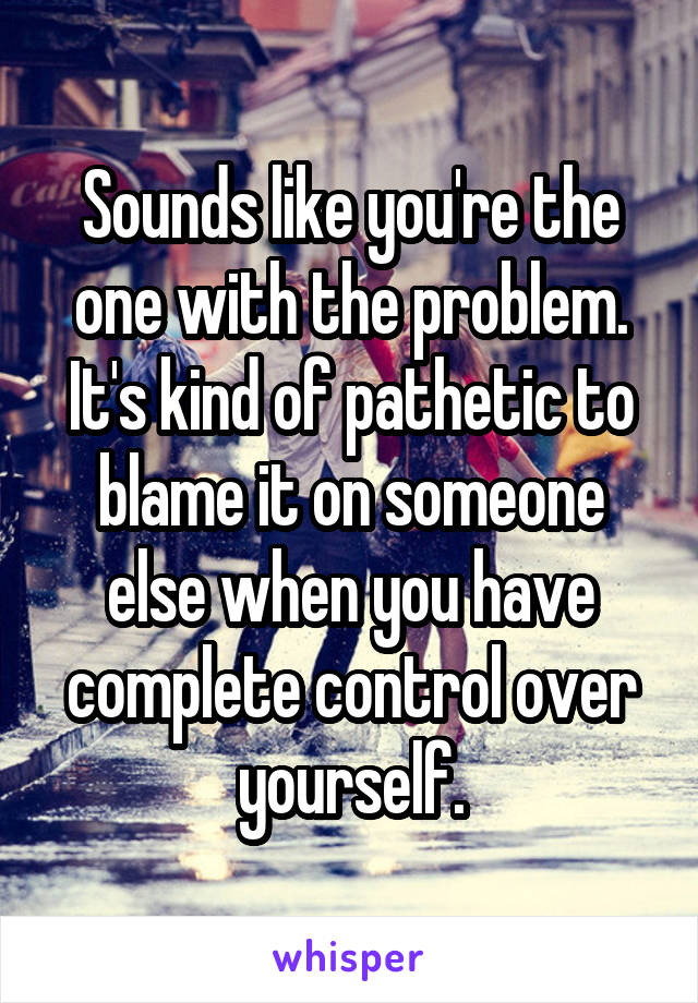 Sounds like you're the one with the problem. It's kind of pathetic to blame it on someone else when you have complete control over yourself.