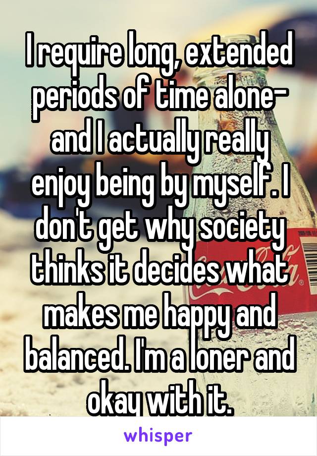 I require long, extended periods of time alone- and I actually really enjoy being by myself. I don't get why society thinks it decides what makes me happy and balanced. I'm a loner and okay with it.