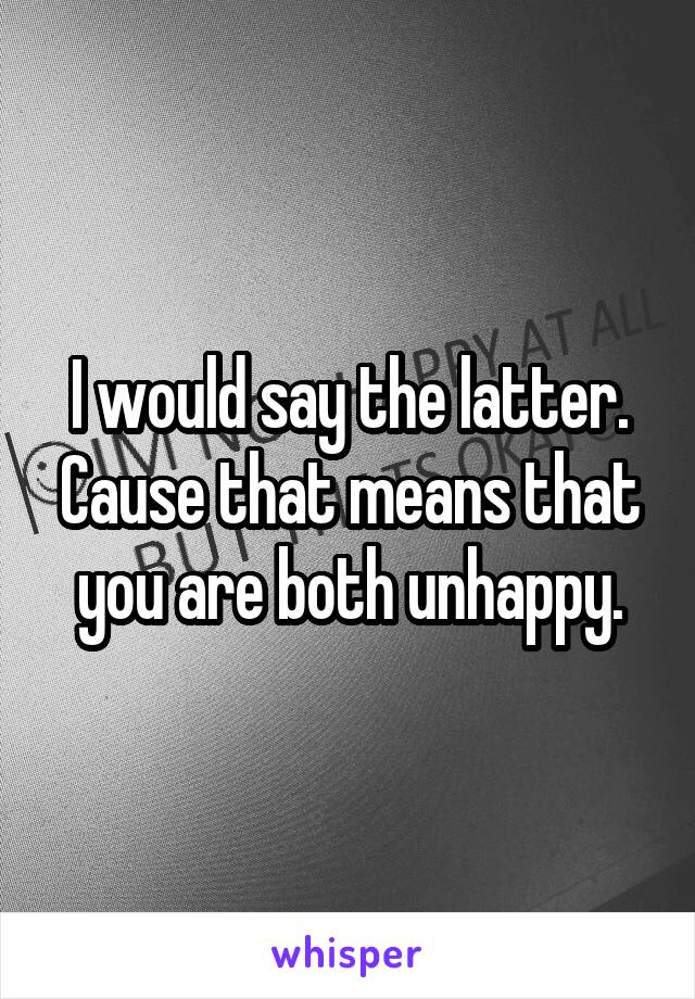 I would say the latter. Cause that means that you are both unhappy.