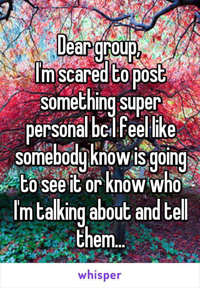 Dear group, 
I'm scared to post something super personal bc I feel like somebody know is going to see it or know who I'm talking about and tell them...