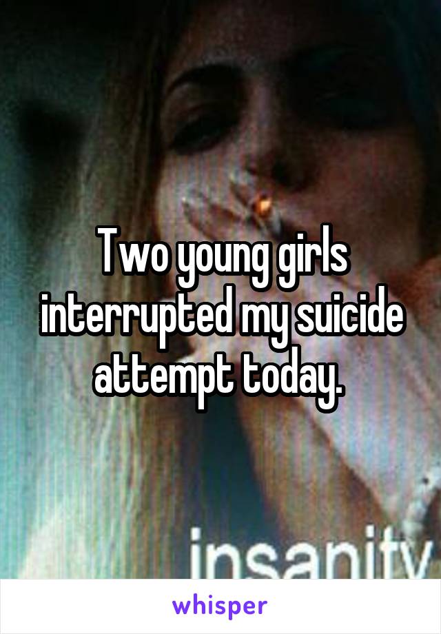 Two young girls interrupted my suicide attempt today. 