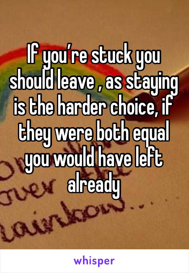 If you’re stuck you should leave , as staying is the harder choice, if they were both equal you would have left already 