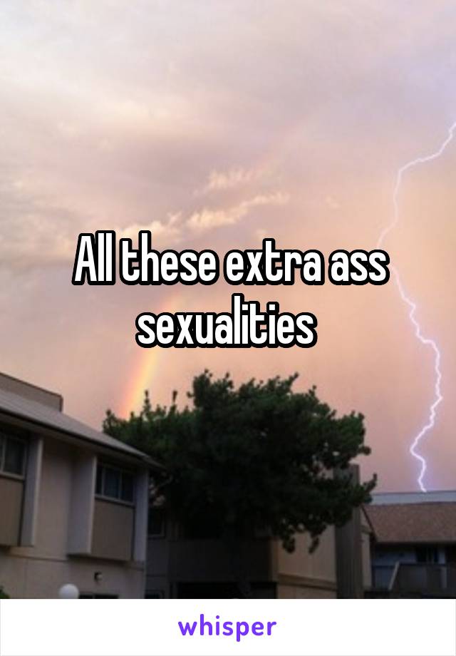 All these extra ass sexualities 
