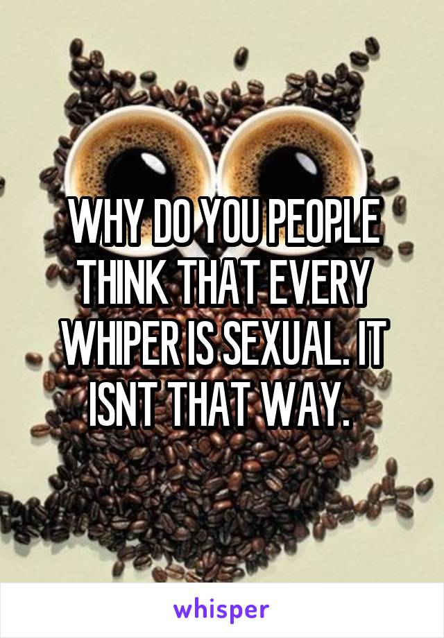 WHY DO YOU PEOPLE THINK THAT EVERY WHIPER IS SEXUAL. IT ISNT THAT WAY. 