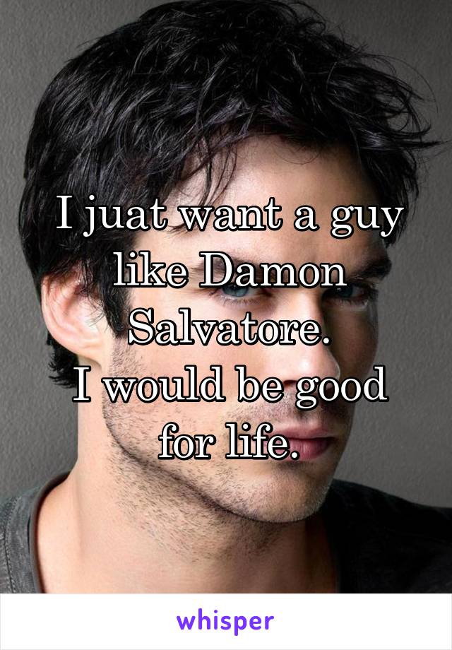 I juat want a guy like Damon Salvatore.
I would be good for life.