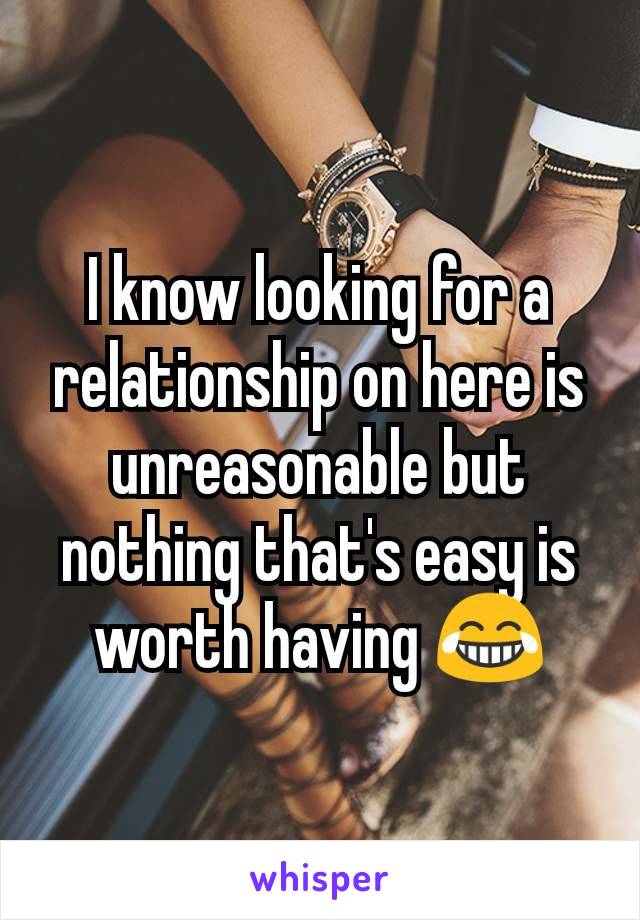 I know looking for a relationship on here is unreasonable but nothing that's easy is worth having 😂
