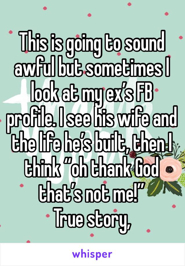 This is going to sound awful but sometimes I look at my ex’s FB profile. I see his wife and the life he’s built, then I think “oh thank God that’s not me!”
True story,