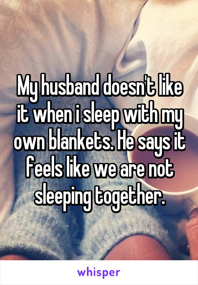 My husband doesn't like it when i sleep with my own blankets. He says it feels like we are not sleeping together.