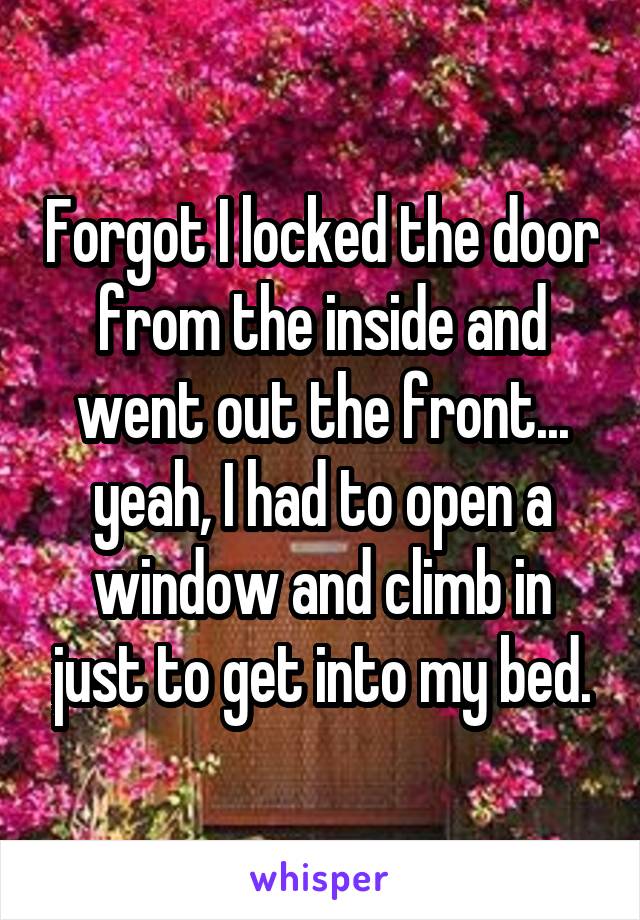 Forgot I locked the door from the inside and went out the front... yeah, I had to open a window and climb in just to get into my bed.