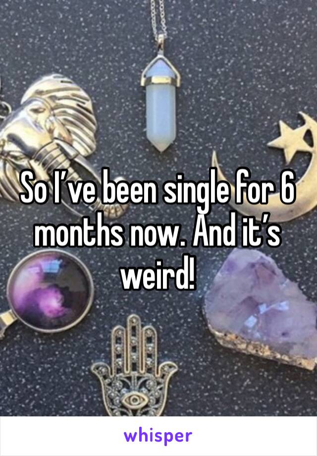 So I’ve been single for 6 months now. And it’s weird!