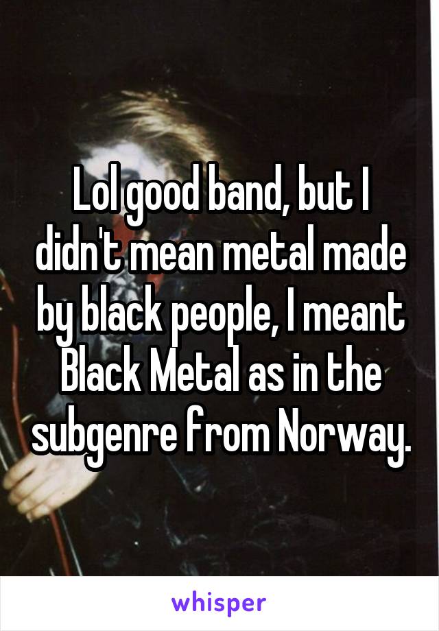 Lol good band, but I didn't mean metal made by black people, I meant Black Metal as in the subgenre from Norway.