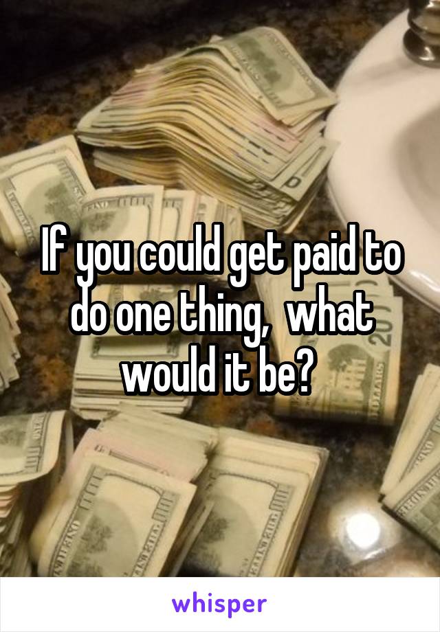 If you could get paid to do one thing,  what would it be? 