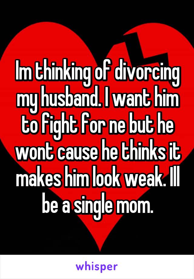 Im thinking of divorcing my husband. I want him to fight for ne but he wont cause he thinks it makes him look weak. Ill be a single mom.