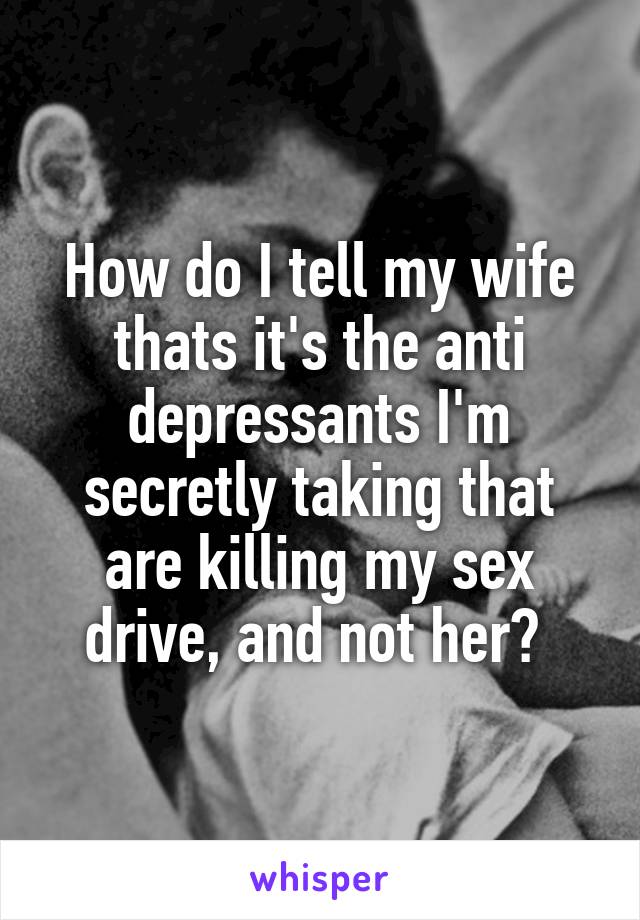 How do I tell my wife thats it's the anti depressants I'm secretly taking that are killing my sex drive, and not her? 