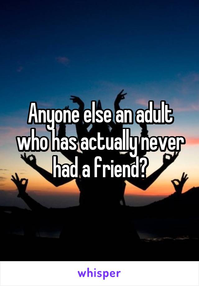 Anyone else an adult who has actually never had a friend?