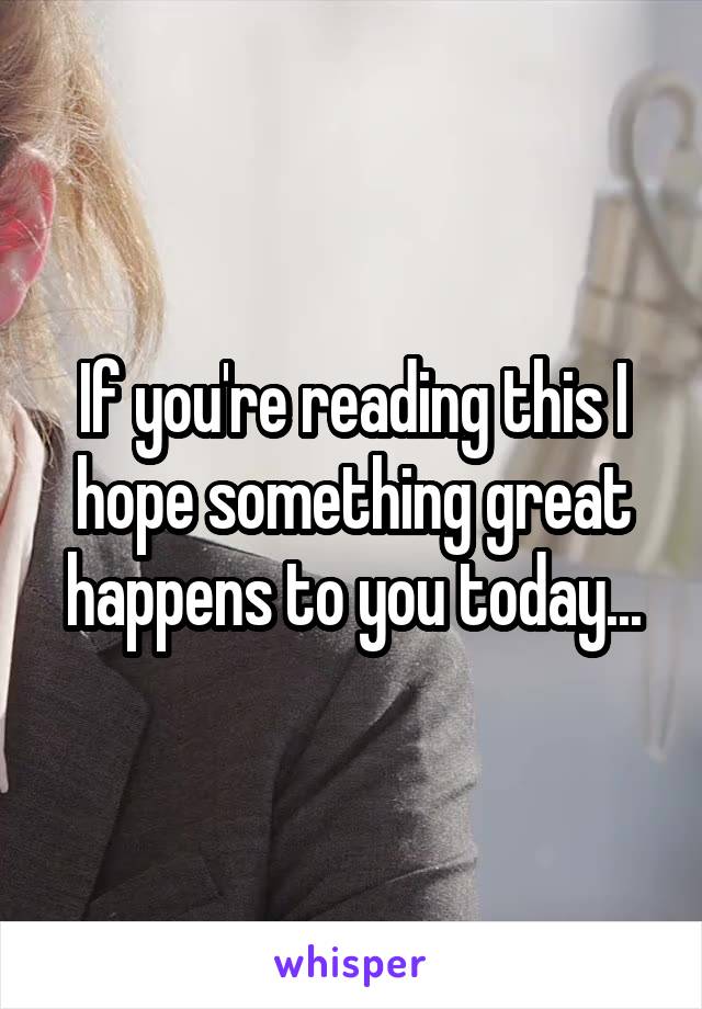 If you're reading this I hope something great happens to you today...