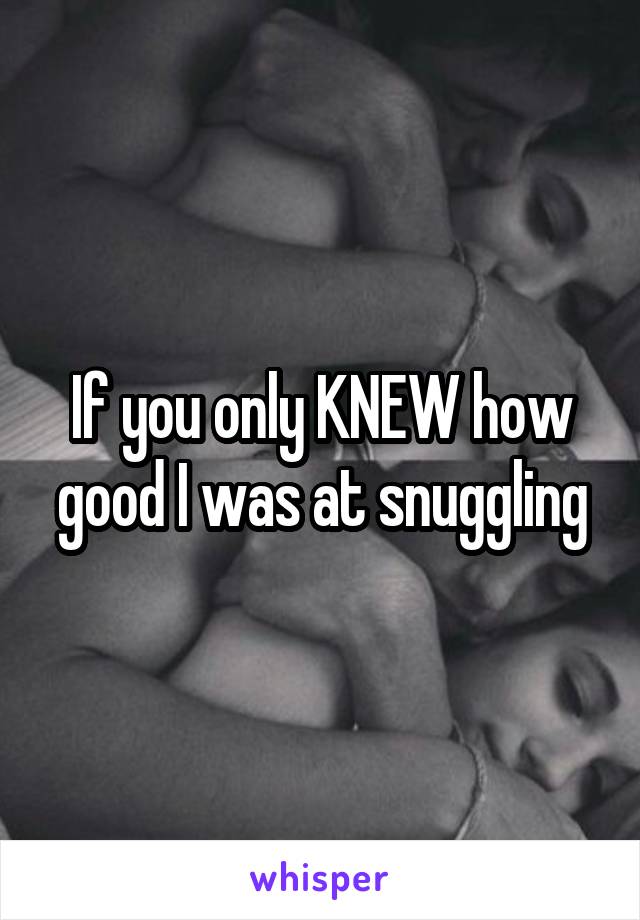 If you only KNEW how good I was at snuggling