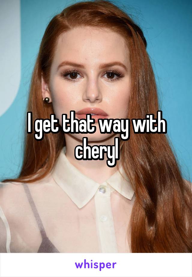 I get that way with cheryl