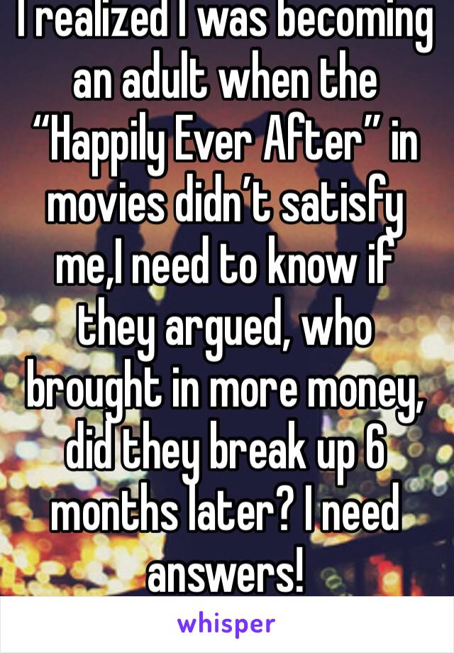 I realized I was becoming an adult when the “Happily Ever After” in movies didn’t satisfy me,I need to know if they argued, who brought in more money, did they break up 6 months later? I need answers!