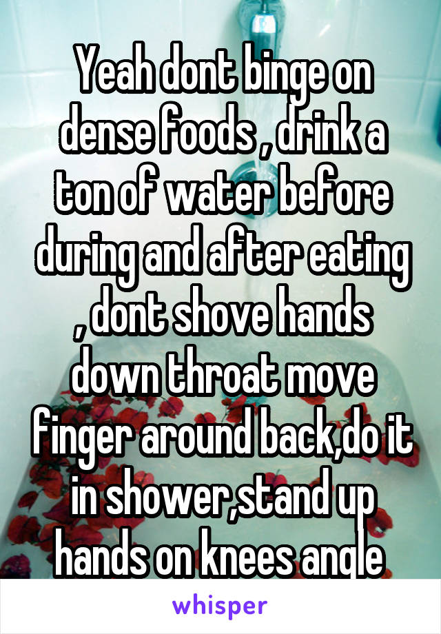 Yeah dont binge on dense foods , drink a ton of water before during and after eating , dont shove hands down throat move finger around back,do it in shower,stand up hands on knees angle 