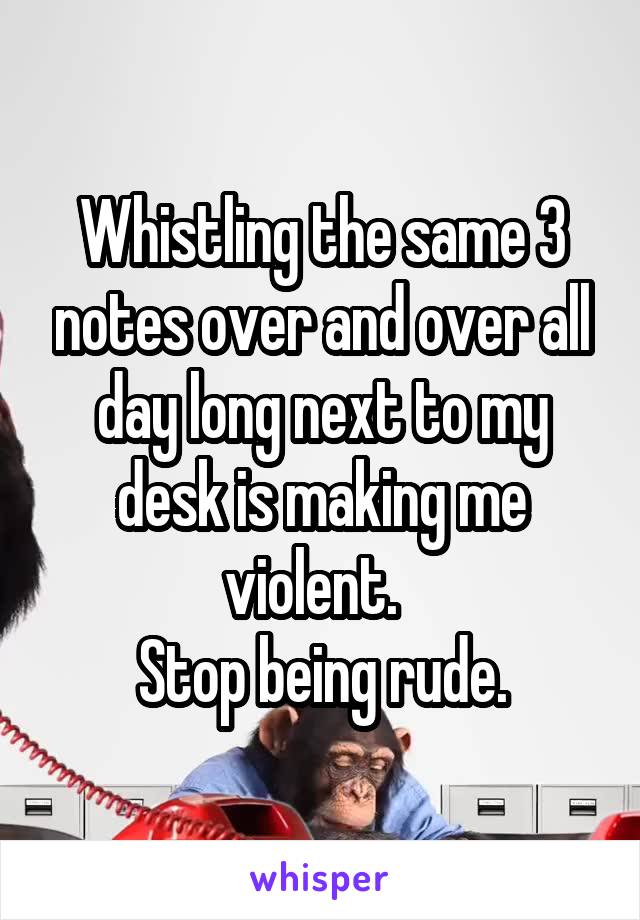 Whistling the same 3 notes over and over all day long next to my desk is making me violent.  
Stop being rude.