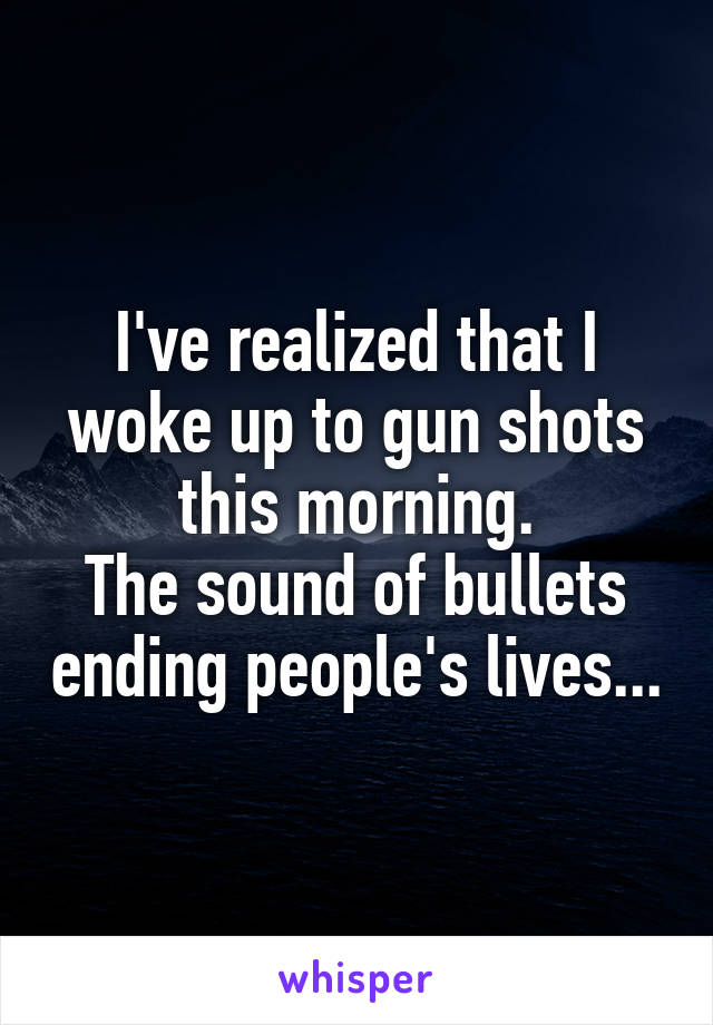 I've realized that I woke up to gun shots this morning.
The sound of bullets ending people's lives...
