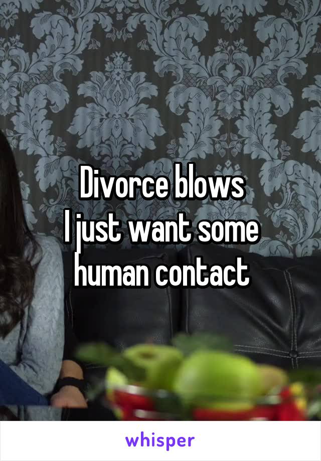 Divorce blows
I just want some human contact