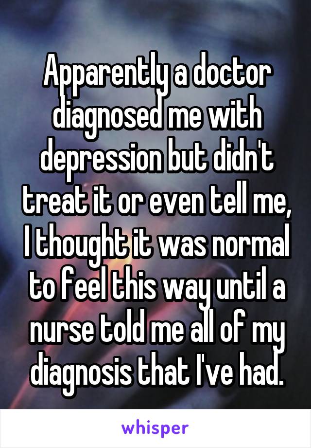 Apparently a doctor diagnosed me with depression but didn't treat it or even tell me, I thought it was normal to feel this way until a nurse told me all of my diagnosis that I've had.
