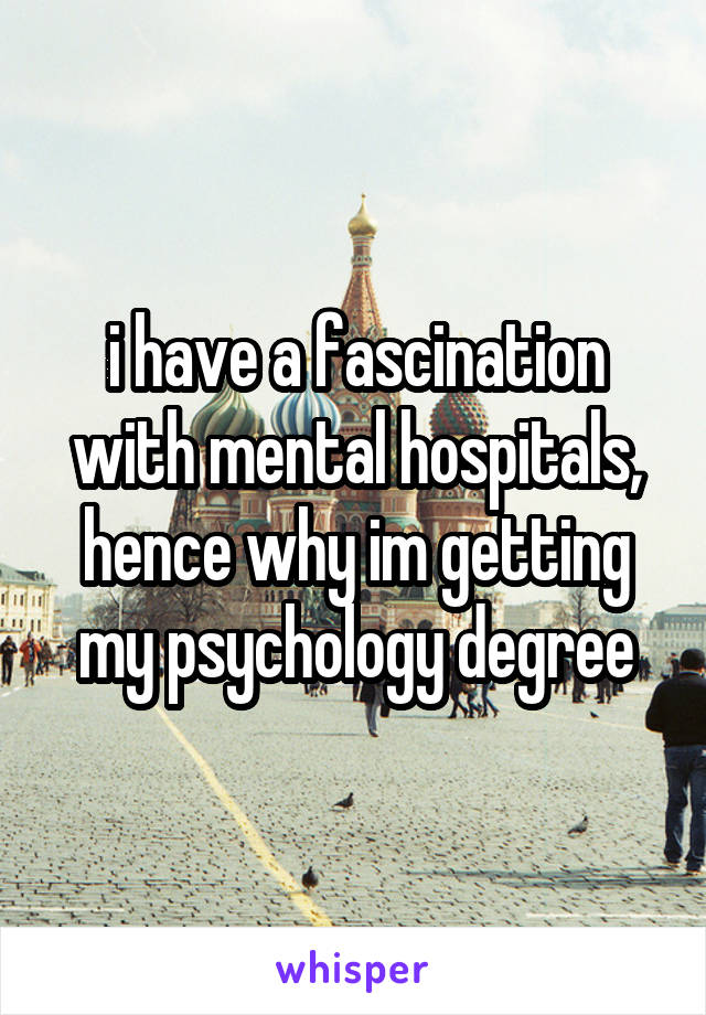i have a fascination with mental hospitals, hence why im getting my psychology degree
