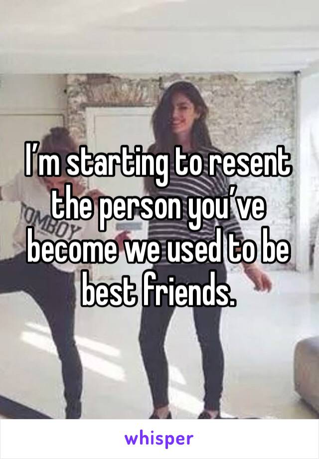 I’m starting to resent the person you’ve become we used to be best friends.