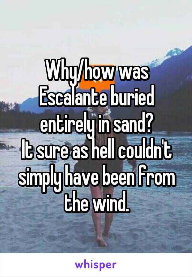Why/how was Escalante buried entirely in sand?
It sure as hell couldn't simply have been from the wind.