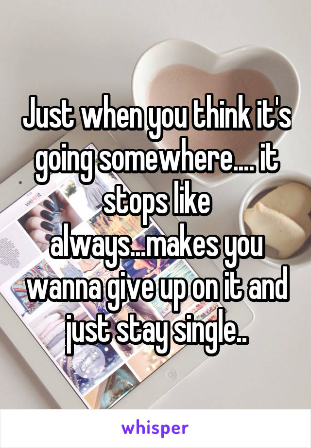 Just when you think it's going somewhere.... it stops like always...makes you wanna give up on it and just stay single..