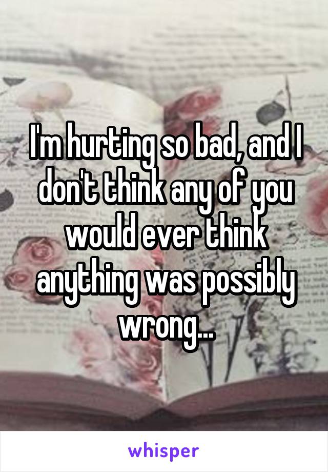 I'm hurting so bad, and I don't think any of you would ever think anything was possibly wrong...