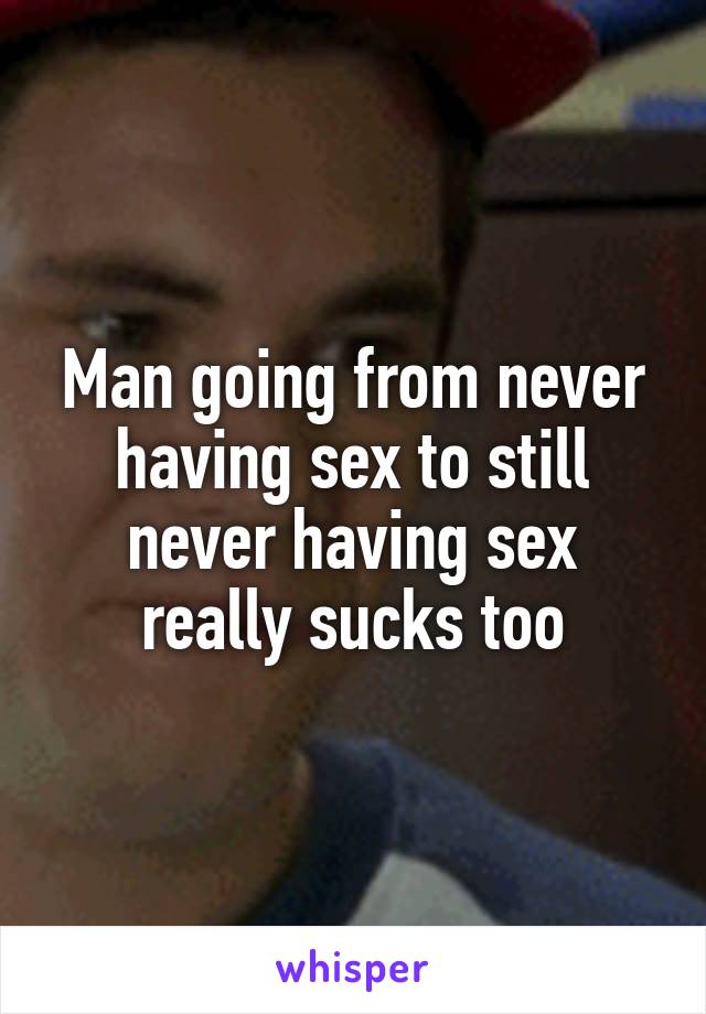 Man going from never having sex to still never having sex really sucks too