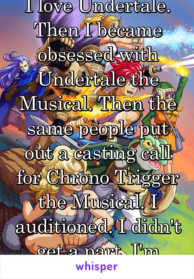 I love Undertale. Then I became obsessed with Undertale the Musical. Then the same people put out a casting call for Chrono Trigger the Musical. I auditioned. I didn't get a part. I'm heartbroken.