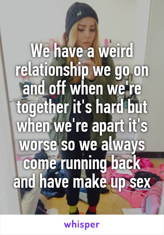 We have a weird relationship we go on and off when we're together it's hard but when we're apart it's worse so we always come running back and have make up sex