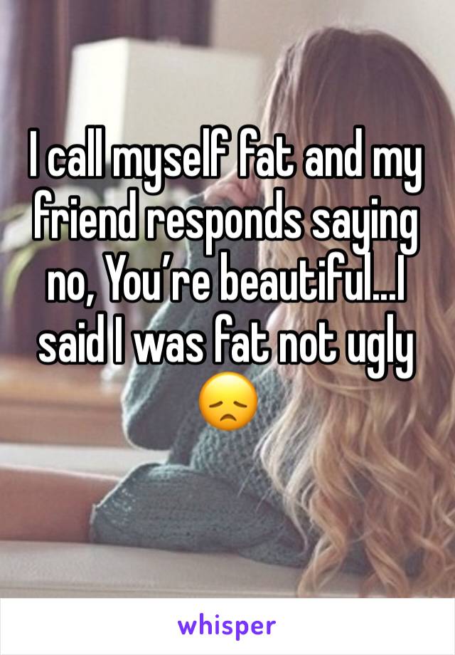 I call myself fat and my friend responds saying no, You’re beautiful...I said I was fat not ugly 😞