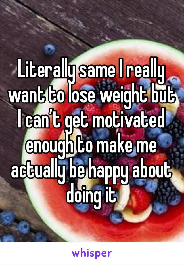 Literally same I really want to lose weight but I can’t get motivated enough to make me actually be happy about doing it 
