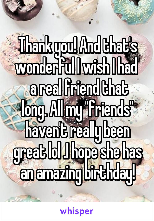 Thank you! And that's wonderful I wish I had 
 a real friend that long. All my "friends" haven't really been great lol .I hope she has an amazing birthday!