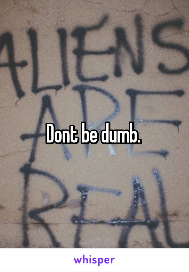 Dont be dumb. 