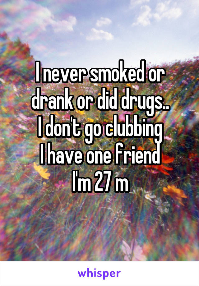 I never smoked or drank or did drugs..
I don't go clubbing
I have one friend
I'm 27 m
 