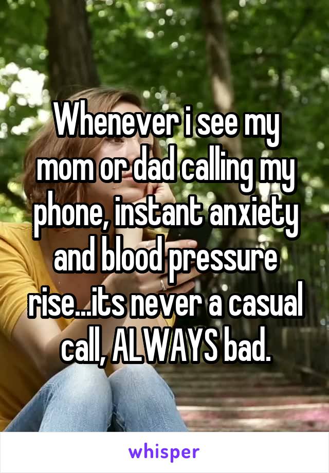 Whenever i see my mom or dad calling my phone, instant anxiety and blood pressure rise...its never a casual call, ALWAYS bad.